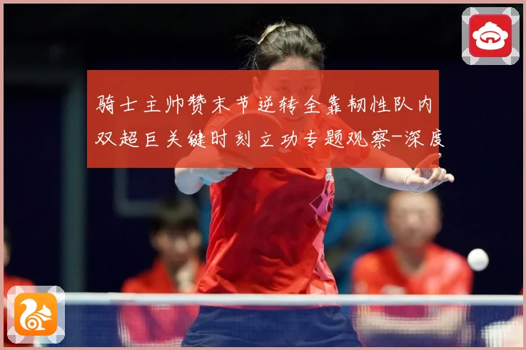 骑士主帅赞末节逆转全靠韧性队内双超巨关键时刻立功专题观察-深度解析