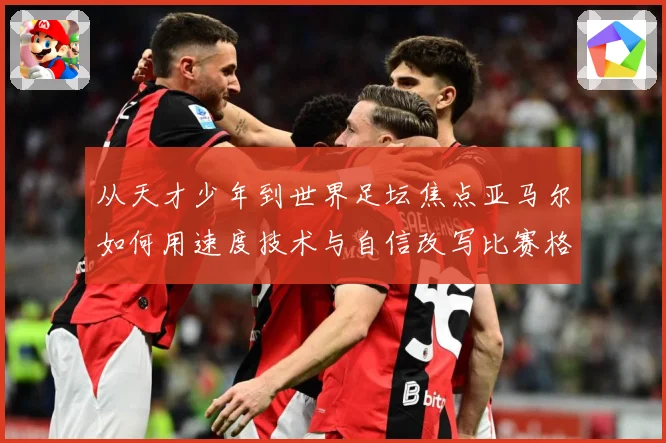 从天才少年到世界足坛焦点亚马尔如何用速度技术与自信改写比赛格局解析-深度解析