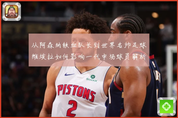 从阿森纳铁血队长到世界名帅足球维埃拉如何影响一代中场球员解析-深度解析