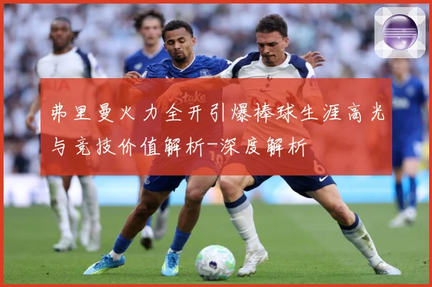 弗里曼火力全开引爆棒球生涯高光与竞技价值解析-深度解析