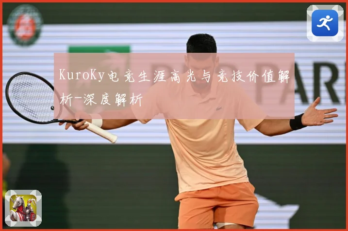 KuroKy电竞生涯高光与竞技价值解析-深度解析
