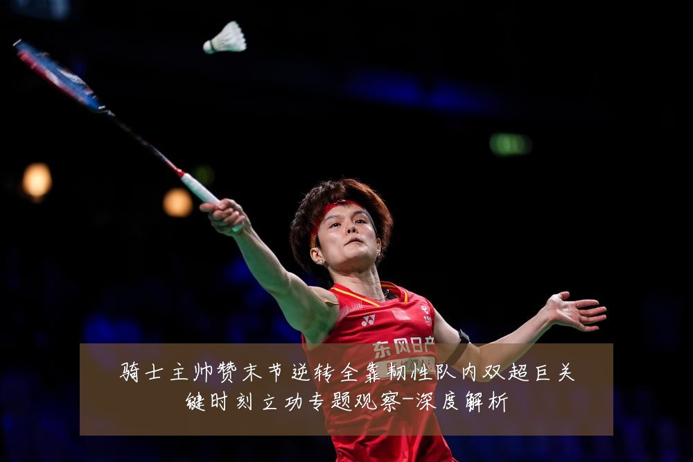 骑士主帅赞末节逆转全靠韧性队内双超巨关键时刻立功专题观察-深度解析