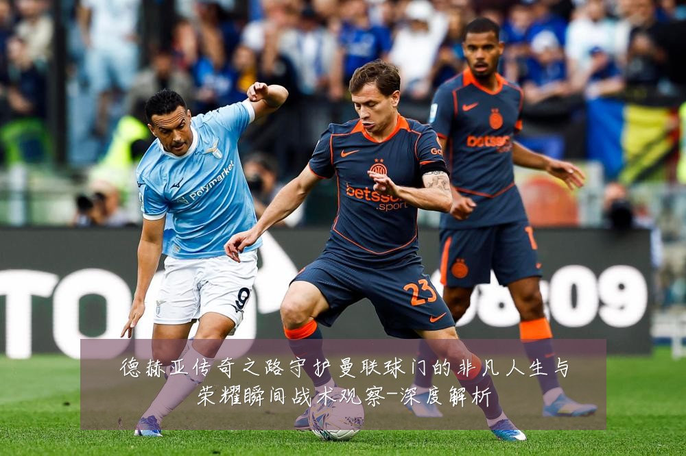 德赫亚传奇之路守护曼联球门的非凡人生与荣耀瞬间战术观察-深度解析