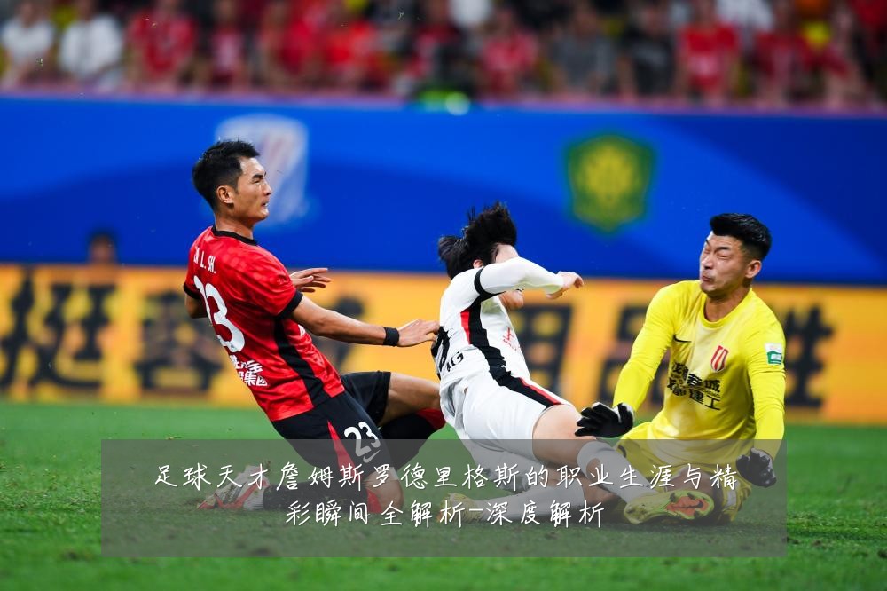 足球天才詹姆斯罗德里格斯的职业生涯与精彩瞬间全解析-深度解析